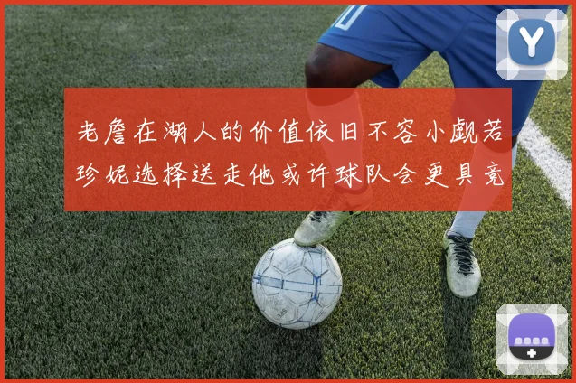 老詹在湖人的价值依旧不容小觑若珍妮选择送走他或许球队会更具竞争力