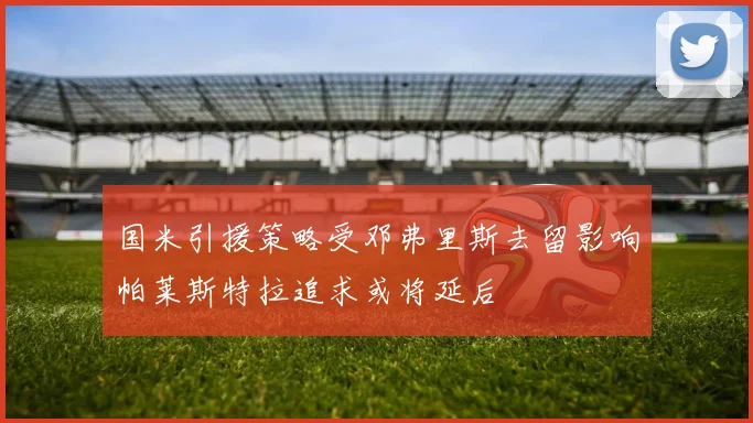 国米引援策略受邓弗里斯去留影响帕莱斯特拉追求或将延后