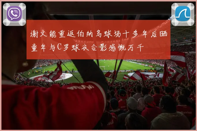 谢文能重返伯纳乌球场十多年后晒童年与C罗球衣合影感慨万千
