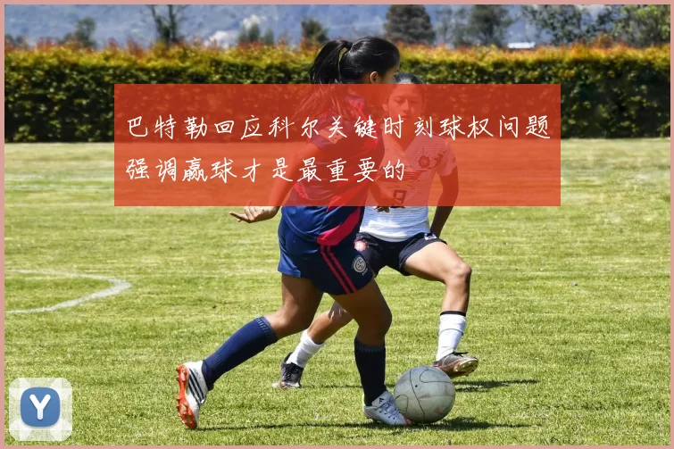 巴特勒回应科尔关键时刻球权问题强调赢球才是最重要的