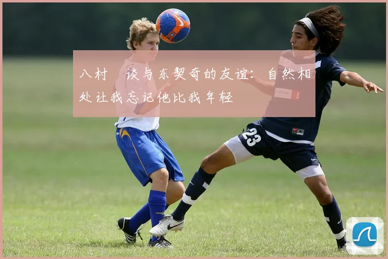八村塁谈与东契奇的友谊：自然相处让我忘记他比我年轻