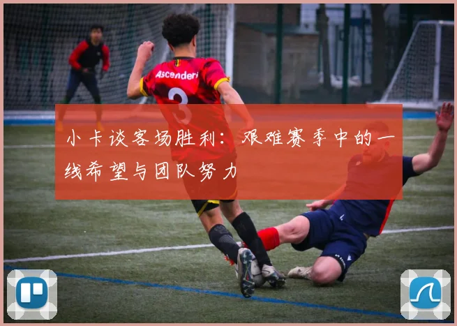 小卡谈客场胜利：艰难赛季中的一线希望与团队努力