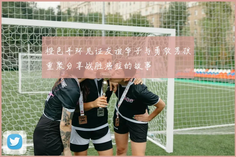 橙色手环见证友谊华子与勇敢男孩重聚分享战胜癌症的故事