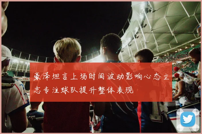 豪泽坦言上场时间波动影响心态立志专注球队提升整体表现