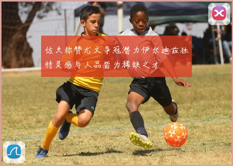 佐夫称赞尤文争冠潜力伊尔迪兹独特灵感与人品皆为稀缺之才