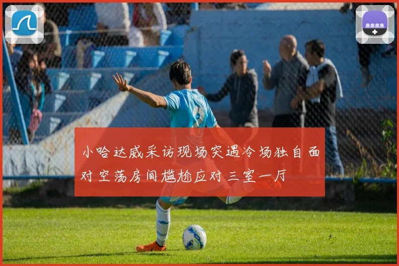 小哈达威采访现场突遇冷场独自面对空荡房间尴尬应对三室一厅