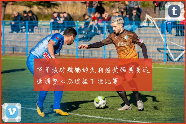 华子谈对鹈鹕的失利感受强调要迅速调整心态迎接下场比赛