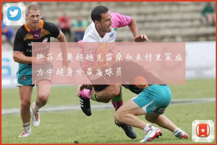 热菲尼奥超越克雷桑和米特里策成为中超身价最高球员