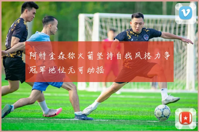 阿特金森称火箭坚持自我风格力争冠军地位无可动摇