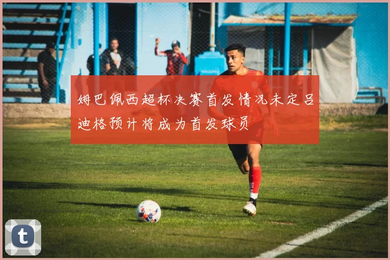 姆巴佩西超杯决赛首发情况未定吕迪格预计将成为首发球员