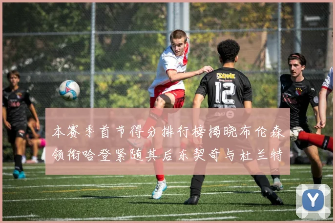 本赛季首节得分排行榜揭晓布伦森领衔哈登紧随其后东契奇与杜兰特表现不俗