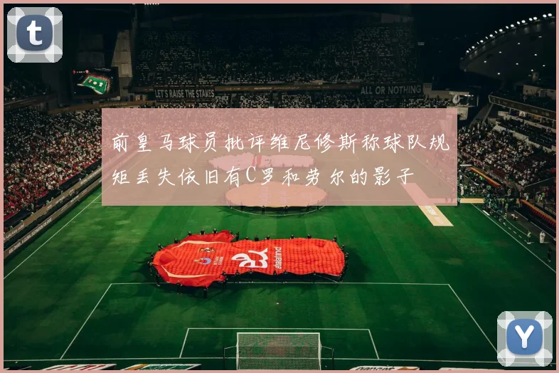前皇马球员批评维尼修斯称球队规矩丢失依旧有C罗和劳尔的影子