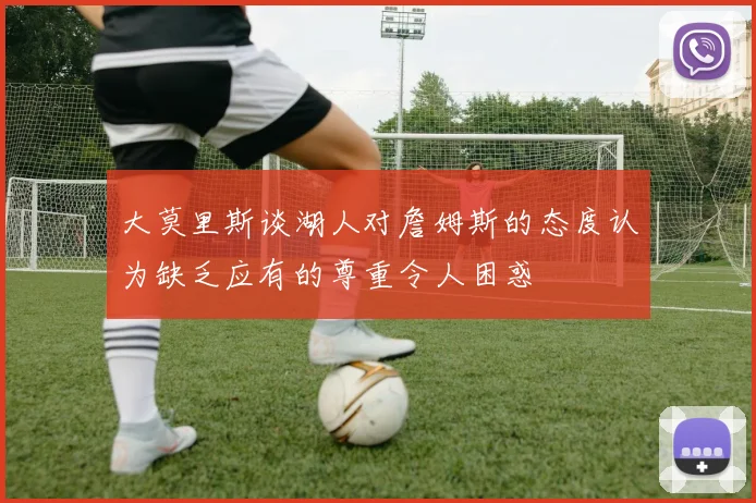 大莫里斯谈湖人对詹姆斯的态度认为缺乏应有的尊重令人困惑