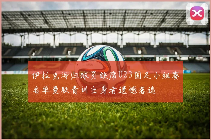 伊拉克海归球员缺席U23国足小组赛名单曼联青训出身者遗憾落选
