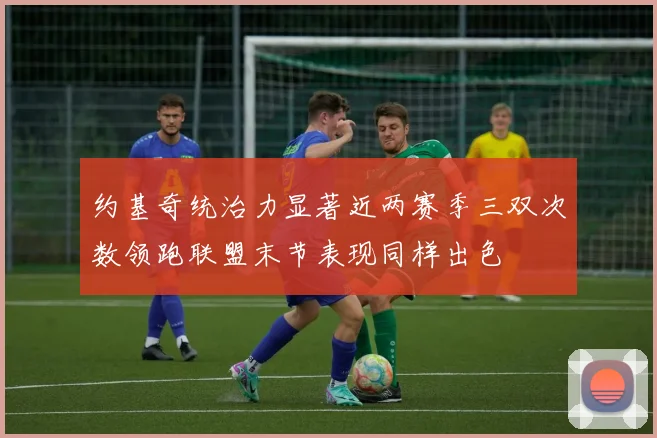 约基奇统治力显著近两赛季三双次数领跑联盟末节表现同样出色
