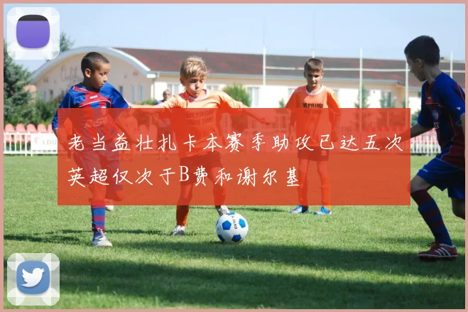 老当益壮扎卡本赛季助攻已达五次英超仅次于B费和谢尔基