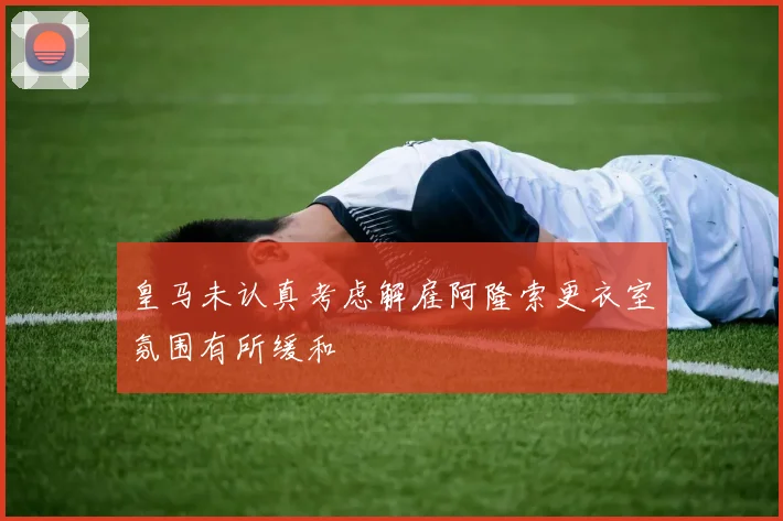 皇马未认真考虑解雇阿隆索更衣室氛围有所缓和