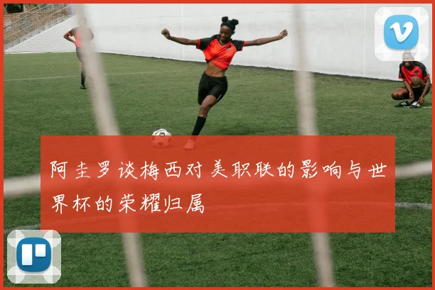 阿圭罗谈梅西对美职联的影响与世界杯的荣耀归属