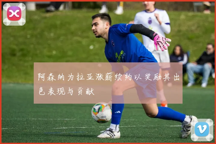 阿森纳为拉亚涨薪续约以奖励其出色表现与贡献