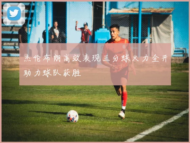 杰伦布朗高效表现三分球火力全开助力球队获胜