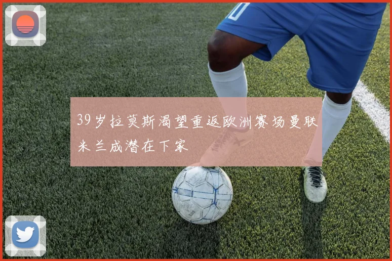 39岁拉莫斯渴望重返欧洲赛场曼联米兰成潜在下家