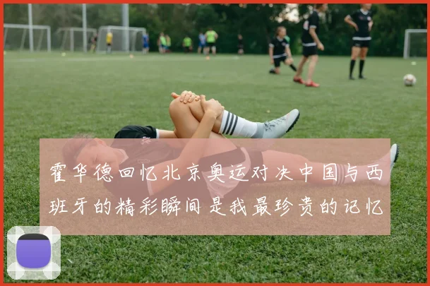 霍华德回忆北京奥运对决中国与西班牙的精彩瞬间是我最珍贵的记忆之一