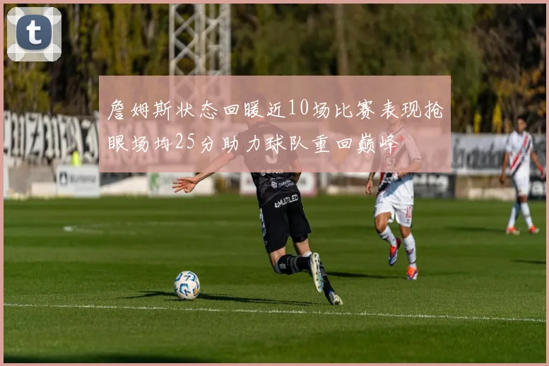 詹姆斯状态回暖近10场比赛表现抢眼场均25分助力球队重回巅峰