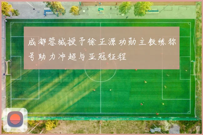 成都蓉城授予徐正源功勋主教练称号助力冲超与亚冠征程