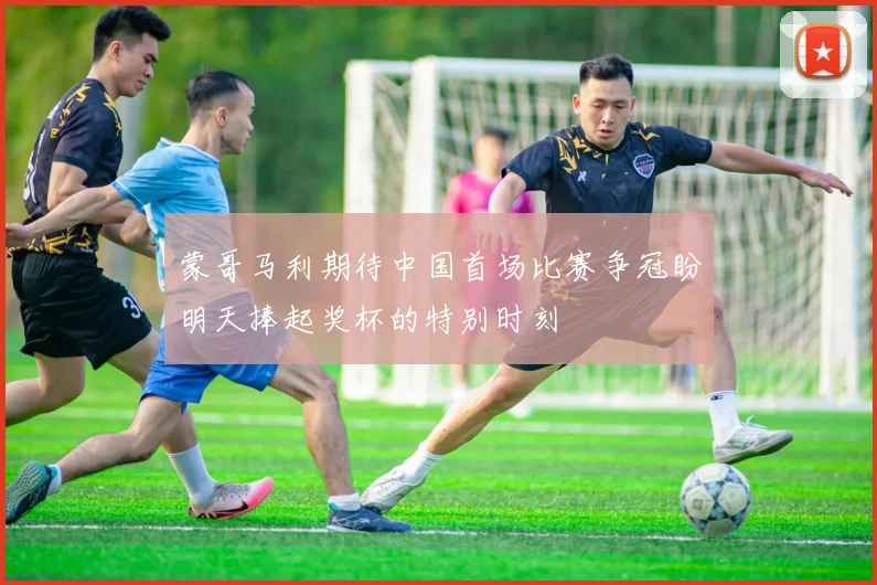 蒙哥马利期待中国首场比赛争冠盼明天捧起奖杯的特别时刻
