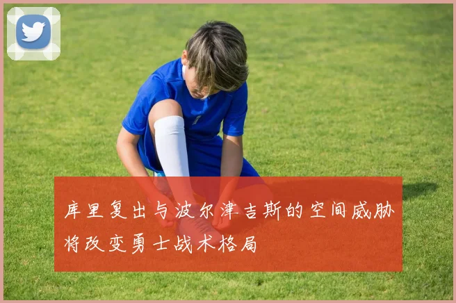 库里复出与波尔津吉斯的空间威胁将改变勇士战术格局