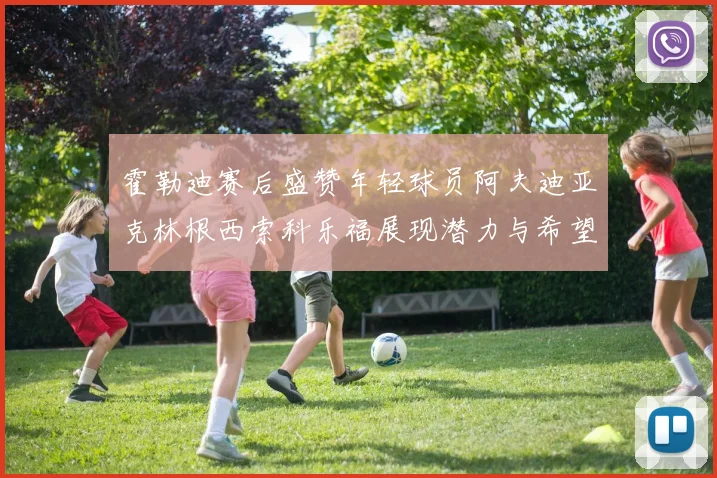霍勒迪赛后盛赞年轻球员阿夫迪亚克林根西索科乐福展现潜力与希望
