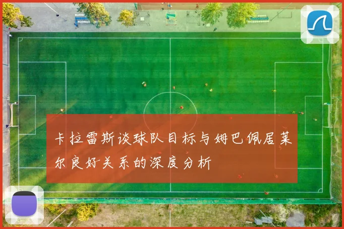卡拉雷斯谈球队目标与姆巴佩居莱尔良好关系的深度分析