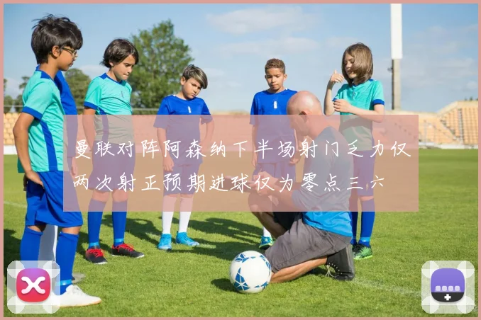 曼联对阵阿森纳下半场射门乏力仅两次射正预期进球仅为零点三六