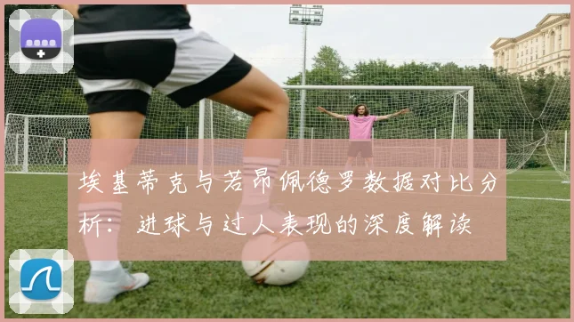 埃基蒂克与若昂佩德罗数据对比分析：进球与过人表现的深度解读