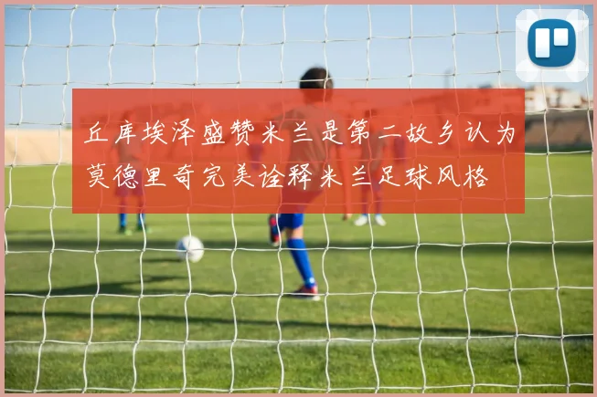 丘库埃泽盛赞米兰是第二故乡认为莫德里奇完美诠释米兰足球风格