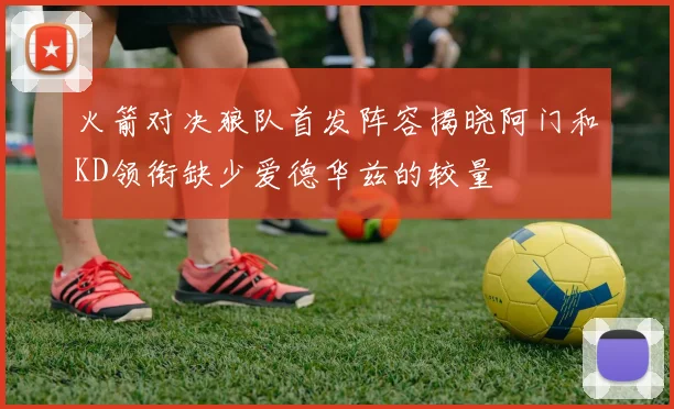 火箭对决狼队首发阵容揭晓阿门和KD领衔缺少爱德华兹的较量