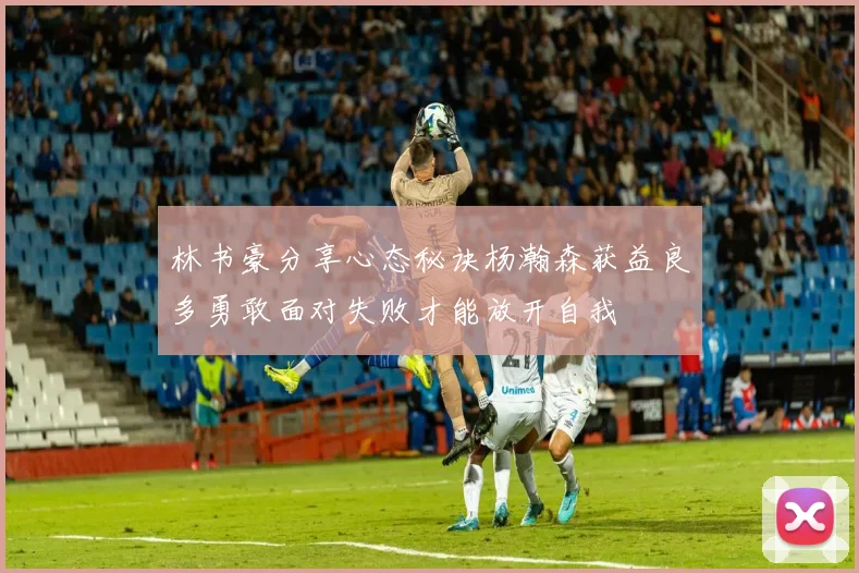 林书豪分享心态秘诀杨瀚森获益良多勇敢面对失败才能放开自我