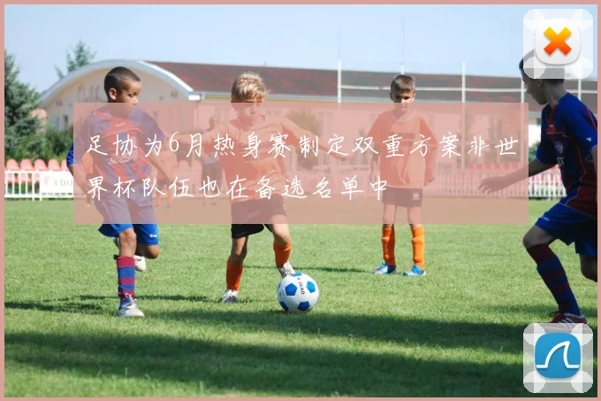 足协为6月热身赛制定双重方案非世界杯队伍也在备选名单中