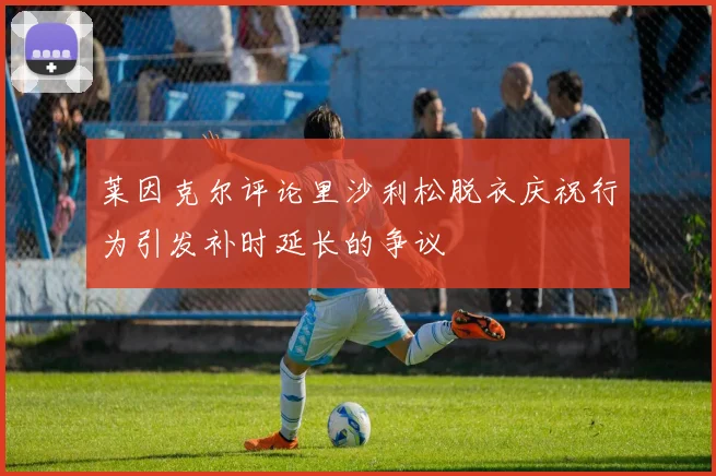 莱因克尔评论里沙利松脱衣庆祝行为引发补时延长的争议