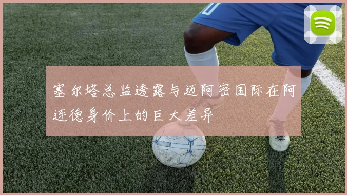 塞尔塔总监透露与迈阿密国际在阿连德身价上的巨大差异