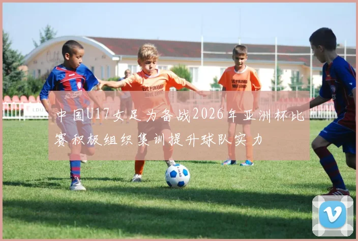 中国U17女足为备战2026年亚洲杯比赛积极组织集训提升球队实力